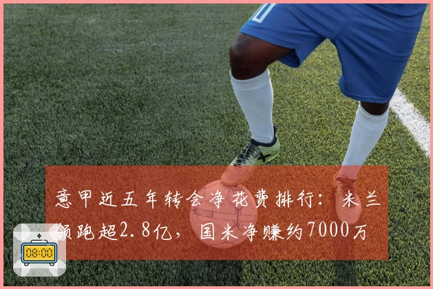 意甲近五年转会净花费排行：米兰领跑超2.8亿，国米净赚约7000万